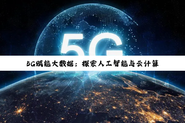 5G赋能大数据：探索人工智能与云计算融合下的最新应用热点