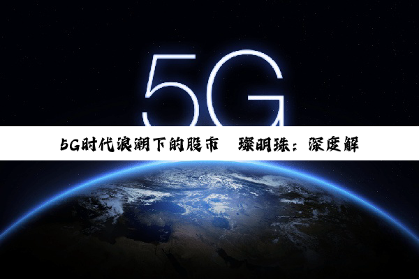 【科普解答】5G时代浪潮下的股市璀璨明珠：深度解析5G股票的投资机遇