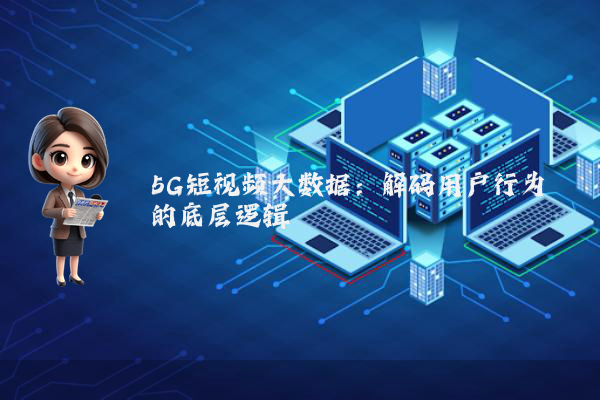 5G短视频大数据：解码用户行为的底层逻辑
